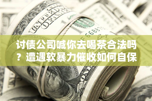 武汉讨债公司喊你去喝茶合法吗？遭遇软暴力催收如何自保？